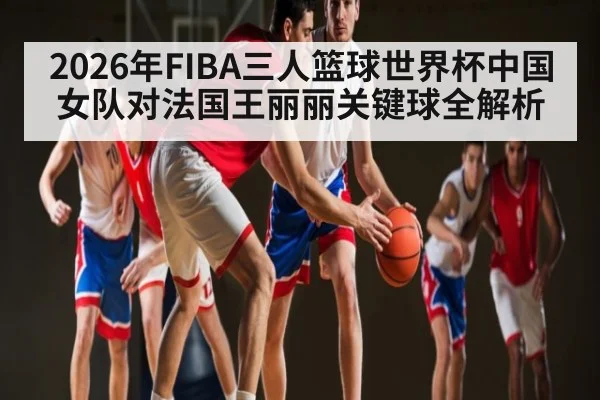 2026年FIBA三人篮球世界杯中国女队对法国王丽丽关键球全解析