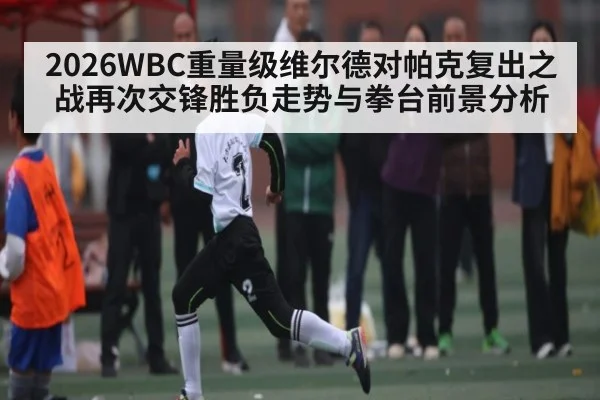 2026WBC重量级维尔德对帕克复出之战再次交锋胜负走势与拳台前景分析