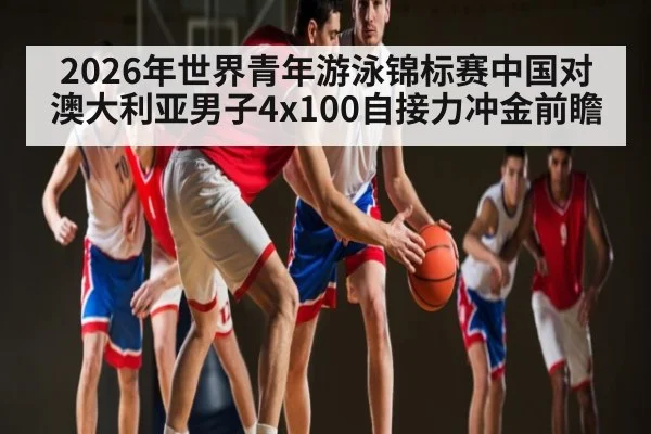 2026年世界青年游泳锦标赛中国对澳大利亚男子4x100自接力冲金前瞻